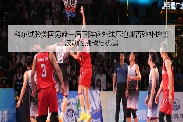 科尔试验美国男篮三后卫阵容外线压迫能否弥补护筐波动的挑战与机遇