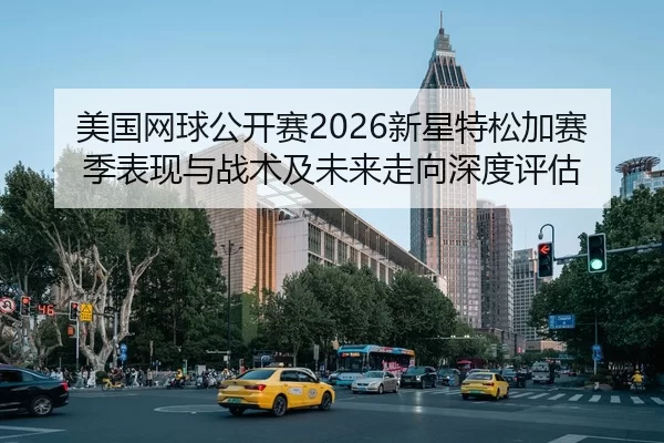 美国网球公开赛2026新星特松加赛季表现与战术及未来走向深度评估